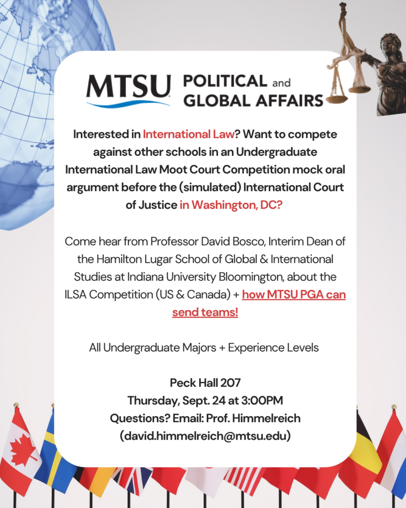 Are you interested in international law? Want to compete against other schools in an Undergraduate International Law Moot Court Competition mock oral argument before the (simulated) International Court of Justice in Washington, DC?
Come hear from Professor David Bosco, Interim Dean of the Hamilton Lugar School of Global & International Studies at Indiana University Bloomington, about the ILSA Competition (US & Canada) + how MTSU PGA can send teams!
All Undergraduate Majors + Experience Levels Welcome!
Peck Hall 207
Thursday, Sept. 24 at 3:00PM
Questions? Email: Prof. Himmelreich (david.himmelreich@mtsu.edu)
